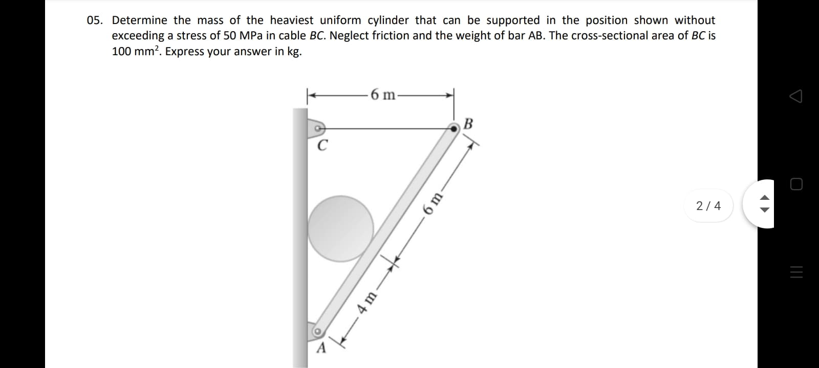 05. Determine the mass of the heaviest uniform cylinder that can be supported in the position shown without
exceeding a stress of 50 MPa in cable BC. Neglect friction and the weight of bar AB. The cross-sectional area of BC is
100 mm?. Express your answer in kg.
6 m
2/4
6 m
4 m
