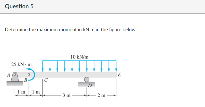 Question 5
Determine the maximum moment in kN m in the figure below.
10 kN/m
25 kN • m
A
E
В
C
D
1 m
1m
3 m
- 2 m
