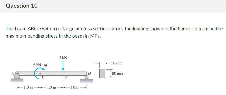 Question 10
The beam ABCD with a rectangular cross section carries the loading shown in the figure. Determine the
maximum bending stress in the beam in MPa.
2 kN
50 mm
5 kN • m
A
D
[80 mm
| B
C
1.0 m
1.0 m -
1.0 m
