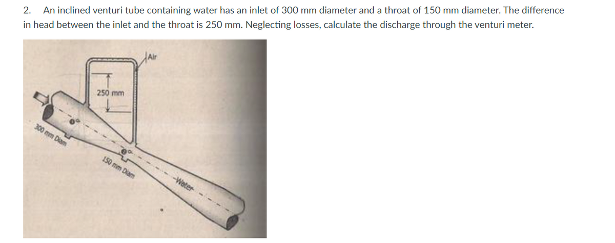 2. An inclined venturi tube containing water has an inlet of 300 mm diameter and a throat of 150 mm diameter. The difference
in head between the inlet and the throat is 250 mm. Neglecting losses, calculate the discharge through the venturi meter.
Alir
250 mm
300 mm Diam
150 mm Diam
-Water
