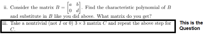 ii. Consider the matrix B =
Find the characteristic polynomial of B
and substitute in B like you did above. What matrix do you get?
ii. Take a nontrivial (not I or 0) 3 × 3 matrix C and repeat the above step for
This is the
C.
Question
