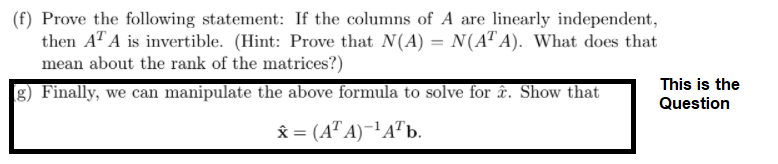 (f) Prove the following statement: If the columns of A are linearly independent,
then AT A is invertible. (Hint: Prove that N(A) = N(AT A). What does that
mean about the rank of the matrices?)
This is the
g) Finally, we can manipulate the above formula to solve for ê&. Show that
Question
x = (A" A)-!A"b.
