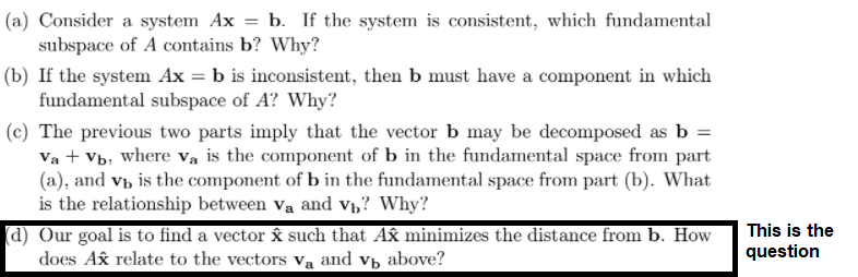 (a) Consider a system Ax = b. If the system is consistent, which fundamental
subspace of A contains b? Why?
(b) If the system Ax = b is inconsistent, then b must have a component in which
fundamental subspace of A? Why?
(c) The previous two parts imply that the vector b may be decomposed as b =
Va + Vb, where va is the component of b in the fundamental space from part
(a), and vb is the component of b in the fundamental space from part (b). What
is the relationship between va and vh? Why?
(d) Our goal is to find a vector Âå such that Ax minimizes the distance from b. How
does Ax relate to the vectors va and v, above?
This is the
question
