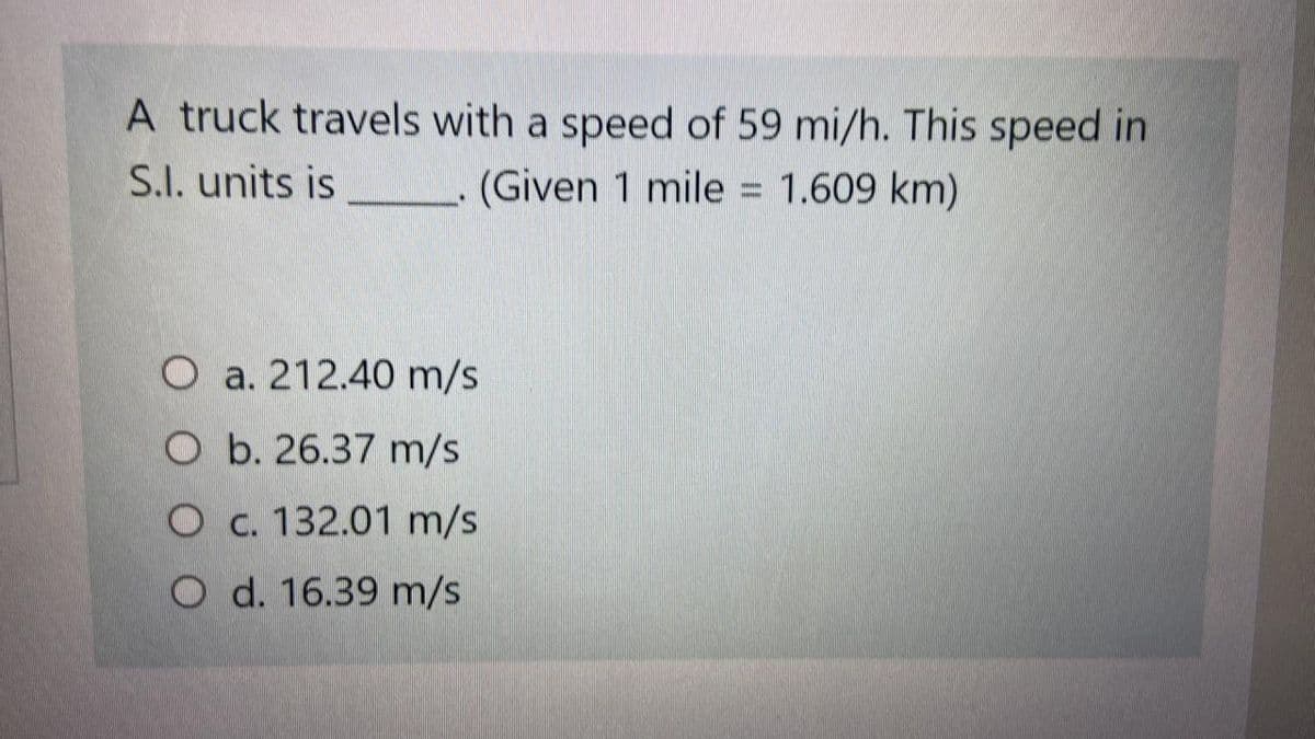 A truck travels with a speed of 59 mi/h. This speed in
S.I. units is
(Given 1 mile = 1.609 km)
O a. 212.40 m/s
O b. 26.37 m/s
O c. 132.01 m/s
O d. 16.39 m/s
