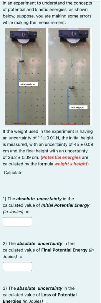In an experiment to understand the concepts
of potential and kinetic energies, as shown
below, suppose, you are making some errors
while making the measurement.
Initial Height H
Final Height H.
If the weight used in the experiment is having
an uncertainty of 1.1+ 0.01 N, the initial height
is measured, with an uncertainty of 45 + 0.09
cm and the final height with an uncertainty
of 26.2 + 0.09 cm. (Potential energies are
calculated by the formula weight x height)
Calculate,
1) The absolute uncertainty in the
calculated value of Initial Potential Energy
(in Joules) =
2) The absolute uncertainty in the
calculated value of Final Potential Energy (in
Joules) =
3) The absolute uncertainty in the
calculated value of Loss of Potential
Enerqies (in Joules) =
