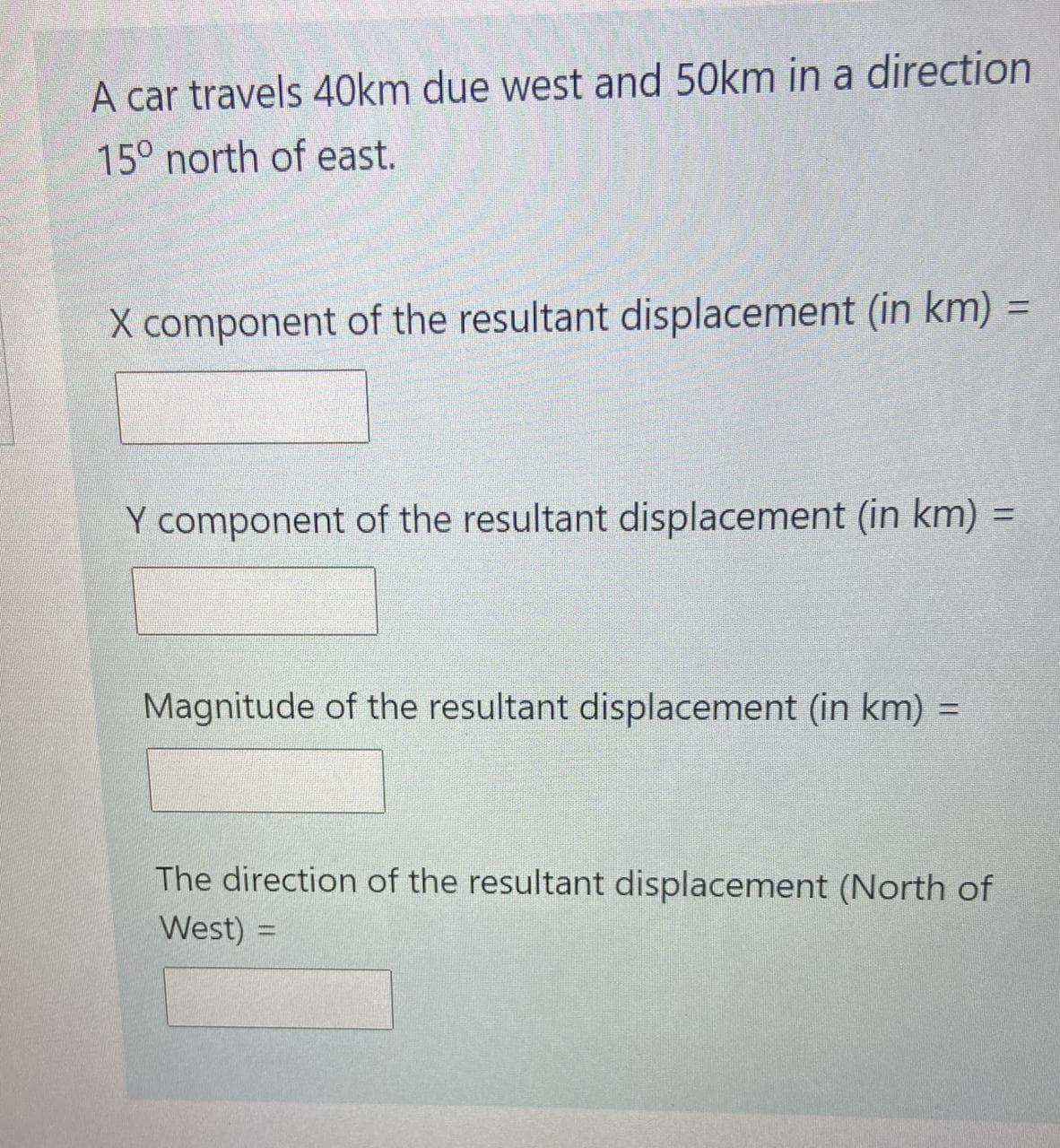A car travels 40km due west and 50km in a direction
15° north of east.
X component of the resultant displacement (in km)
Y component of the resultant displacement (in km) =
%3D
Magnitude of the resultant displacement (in km) =
%3D
The direction of the resultant displacement (North of
West) =
