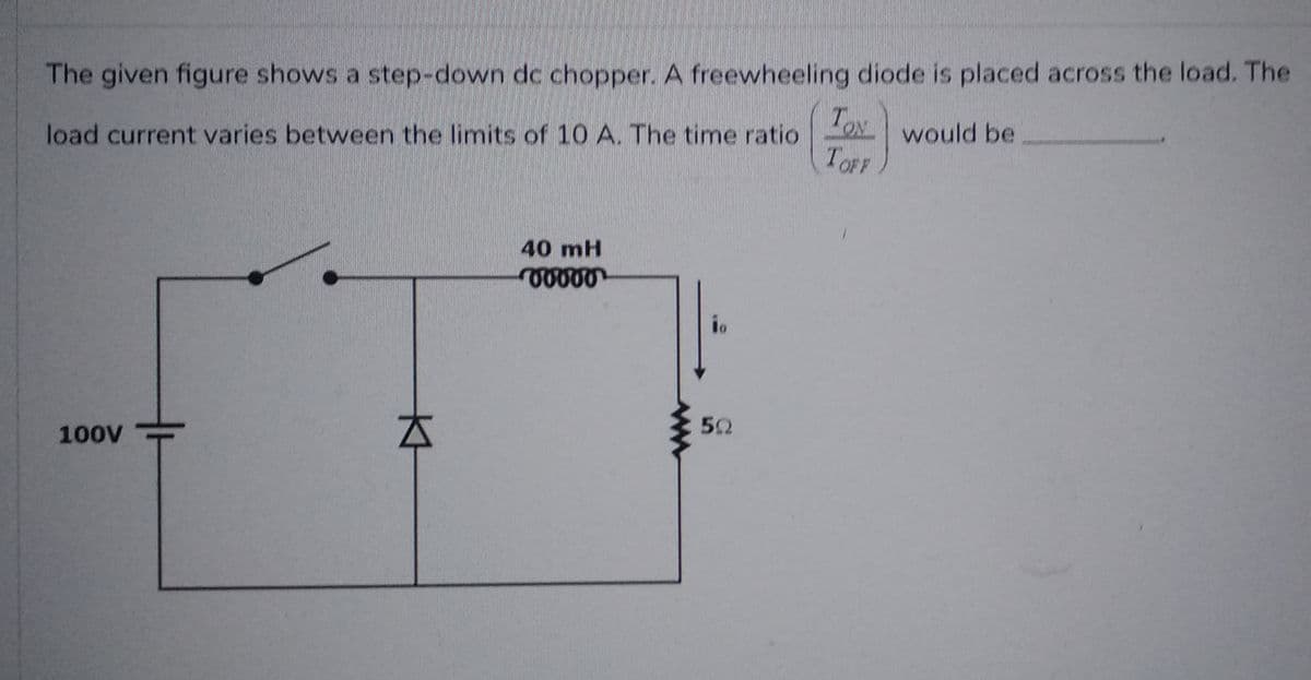 The given figure shows a step-down dc chopper. A freewheeling diode is placed across the load. The
TON would be
TOFF
load current varies between the limits of 10 A. The time ratio
100V
KH
40 mH
vvvvv
io
5Q