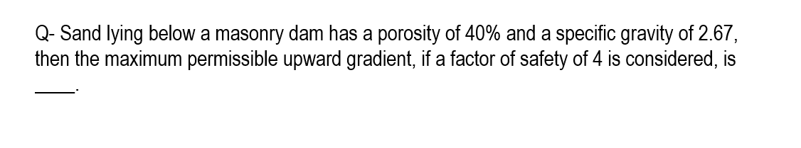 Q- Sand lying below a masonry dam has a porosity of 40% and a specific gravity of 2.67,
then the maximum permissible upward gradient, if a factor of safety of 4 is considered, is