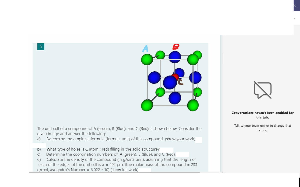 3
Conversations haven't been enabled for
this tab.
Talk to your team owner to change that
The unit cell of a compound of A (green), B (Blue), and C (Red) is shown below. Consider the
given image and answer the following:
a)
setting.
Determine the empirical formula (formula unit) of this compound. (show your work)
b)
What type of holes is C atom ( red) filling in the solid structure?
Determine the coordination numbers of A (green), B (Blue), and C (Red).
d)
C)
Calculate the density of the compound (in g/cm3 unit), assuming that the length of
each of the edges of the unit cell is a = 402 pm. (the molar mass of the compound = 233
q/mol, avogadro's Number = 6.022 * 10) (show full work)
