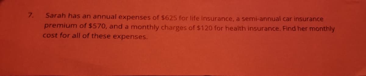 7.
Sarah has an annual expenses of $625 for life insurance, a semi-annual car insurance
premium of $570, and a monthly charges of $120 for health insurance. Find her monthly
cost for all of these expenses.