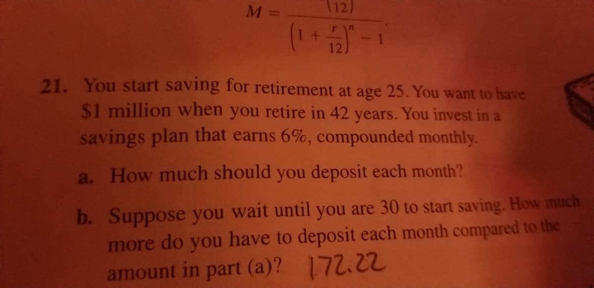 M =
(12)
(1 + 2)"
21. You start saving for retirement at age 25. You want to have
$1 million when you retire in 42 years. You invest in a
savings plan that earns 6%, compounded monthly.
a. How much should you deposit each month?
b. Suppose you wait until you are 30 to start saving. How much
more do you have to deposit each month compared to the
amount in part (a)? 172.22