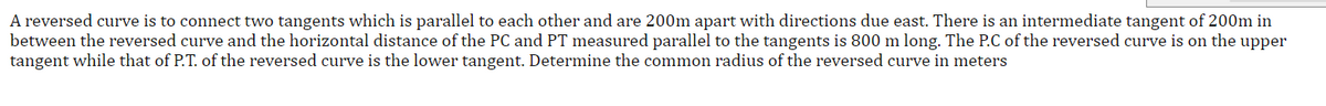 A reversed curve is to connect two tangents which is parallel to each other and are 200m apart with directions due east. There is an intermediate tangent of 200m in
between the reversed curve and the horizontal distance of the PC and PT measured parallel to the tangents is 800 m long. The P.C of the reversed curve is on the upper
tangent while that of P.T. of the reversed curve is the lower tangent. Determine the common radius of the reversed curve in meters
