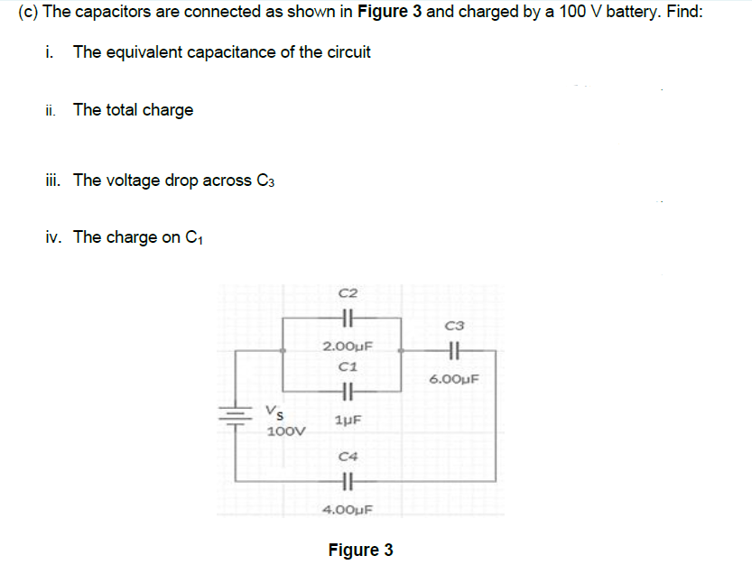(c) The capacitors are connected as shown in Figure 3 and charged by a 100 V battery. Find:
The equivalent capacitance of the circuit
ii. The total charge
ii. The voltage drop across C3
iv. The charge on C1
C2
C3
2.00uF
C1
6.00uF
Vs
1µF
100v
C4
4.00uF
Figure 3
