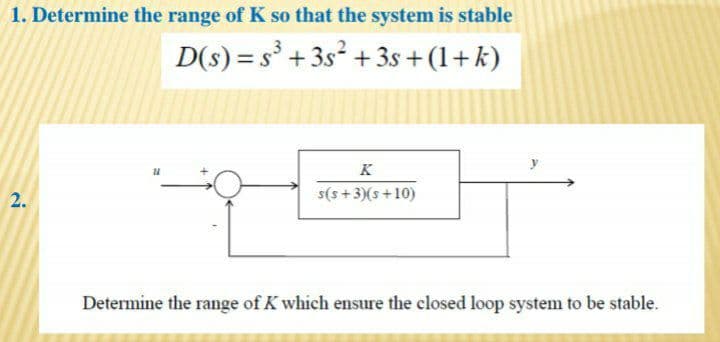 1. Determine the range of K so that the system is stable
D(s) = s° +3s² + 3s +(1+k)
K
2.
s(s+ 3)(s+10)
Determine the range of K which ensure the closed loop system to be stable.
