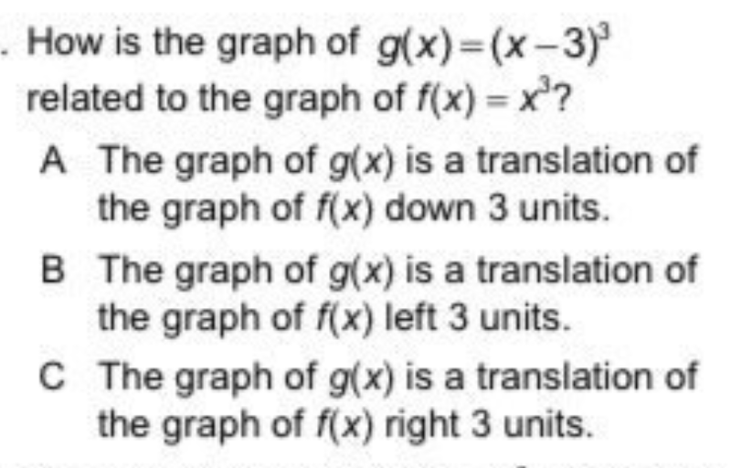 How is the graph of g(x)=(x-3)
related to the graph of f(x) = x?
A The graph of g(x) is a translation of
the graph of f(x) down 3 units.
B The graph of g(x) is a translation of
the graph of f(x) left 3 units.
C The graph of g(x) is a translation of
the graph of f(x) right 3 units.
