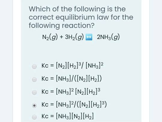 Which of the following is the
correct equilibrium law for the
following reaction?
N2(g) + 3H,(g)
2NH3(g)
Kc = [N2][H2l°/ [NH3]?
Kc = [NH3]/([N2][H2])
O Kc = [NH3]? [N2l[H2]3
Kc = [NH3]2/([N,][H2]®)
Kc = [NH3][N2][H2]
%3D
%3D
