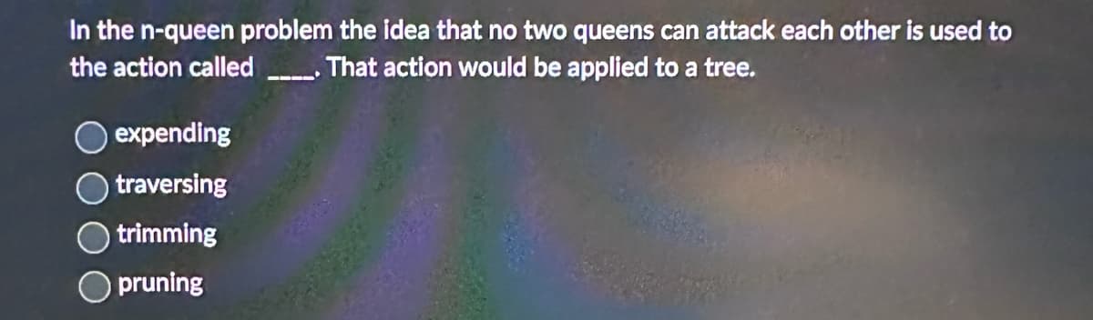 In the n-queen problem the idea that no two queens can attack each other is used to
the action called _____. That action would be applied to a tree.
expending
traversing
trimming
pruning