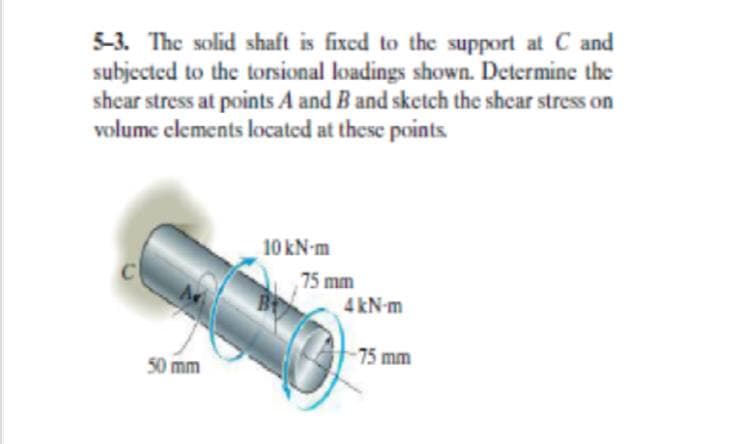5-3. The solid shaft is fixed to the support at C and
subjected to the torsional loadings shown. Determine the
shcar stress at points A and B and sketch the shear stress on
volume clements located at these points
10 kN-m
75 mm
4 kN-m
75 mm
50 mm
