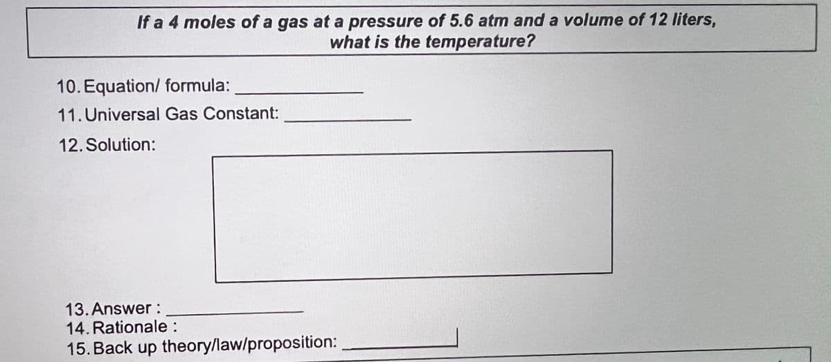 If a 4 moles of a gas at a pressure of 5.6 atm and a volume of 12 liters,
what is the temperature?
10. Equation/ formula:
11. Universal Gas Constant:
12. Solution:
13. Answer :
14. Rationale :
15. Back up theory/law/proposition:
