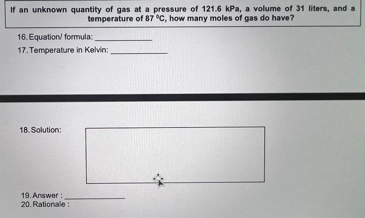 If an unknown quantity of gas at a pressure of 121.6 kPa, a volume of 31 liters, and a
temperature of 87 °C, how many moles of gas do have?
16. Equation/ formula:
17. Temperature in Kelvin:
18. Solution:
19. Answer:
20. Rationale:
