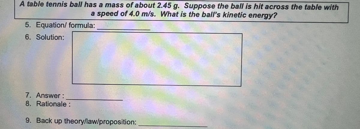 A table tennis ball has a mass of about 2.45 g. Suppose the ball is hit across the table with
a speed of 4.0 m/s. What is the ball's kinetic energy?
5. Equation/ formula:
6. Solution:
7. Answer:
8. Rationale:
9. Back up theory/law/proposition:
