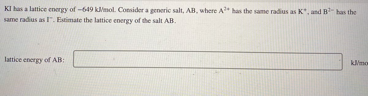 KI has a lattice energy of -649 kJ/mol. Consider a generic salt, AB, where A²+ has the same radius as K+, and B²- has the
same radius as I¯. Estimate the lattice energy of the salt AB.
lattice energy of AB:
kJ/mo-
