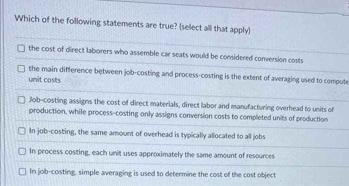 Which of the following statements are true? (select all that apply)
O the cost of direct laborers who assemble car seats would be considered conversion costs
O the main difference between job-costing and process-costing is the extent of averaging used to compute
unit costs
Job-costing assigns the cost of direct materials, direct labor and manufacturing overhead to units of
production, while process-costing only assigns conversion costs to completed units of production
In job-costing, the same amount of overhead is typically allocated to all jobs
In process costing, each unit uses approximately the same amount of resources
In job-costing, simple averaging is used to determine the cost of the cost object