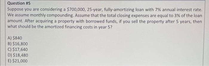Question #5
Suppose you are considering a $700,000, 25-year, fully-amortizing loan with 7% annual interest rate.
We assume monthly compounding. Assume that the total closing expenses are equal to 3% of the loan
amount. After acquiring a property with borrowed funds, if you sell the property after 5 years, then
what should be the amortized financing costs in year 5?
A) $840
B) $16,800
C) $17,640
D) $18,480
E) $21,000
