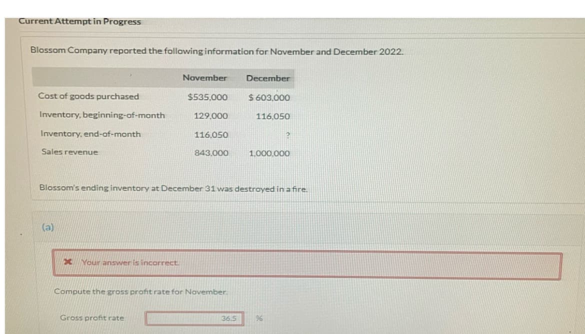 Current Attempt in Progress
Blossom Company reported the following information for November and December 2022.
November
December
Cost of goods purchased
$535,000
$ 603,000
Inventory, beginning-of-month
129,000
116,050
Inventory, end-of-month
116.050
Sales revenue
843.000
1,000.000
Blossom's ending inventory at December 31 was destroyed in a fire.
(a)
Your answer is incorrect
Compute the gross profit rate for November.
Gross profit rate
36.5

