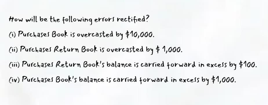 How will be the following errors rectified?
(1) Purchases Book is overcasted by $10,000.
(ii) Purchases Return Book is overcasted by $ 1,000.
(iii) Purchases Return Book's balance is carried forward in excess by $100.
(iv) Purchases Book's balance is carried forward in excess by $1,000.
