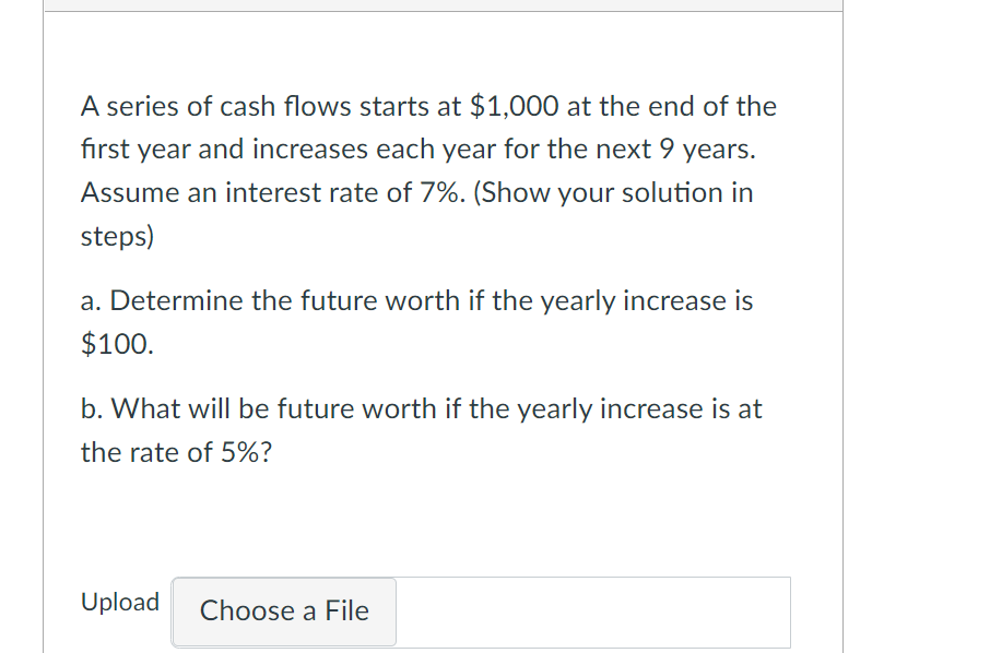 A series of cash flows starts at $1,000 at the end of the
fırst year and increases each year for the next 9 years.
Assume an interest rate of 7%. (Show your solution in
steps)
a. Determine the future worth if the yearly increase is
$100.
b. What will be future worth if the yearly increase is at
the rate of 5%?
Upload
Choose a File
