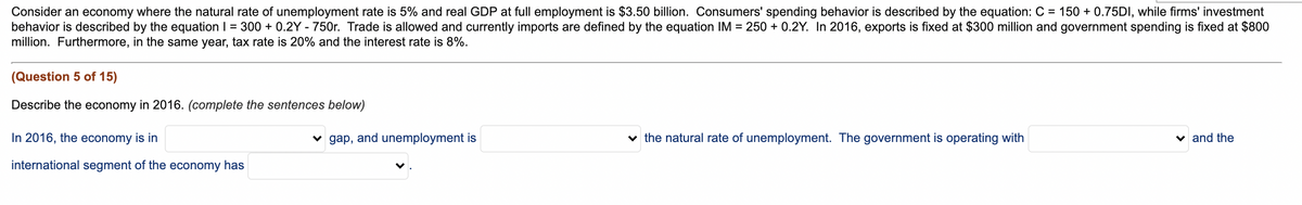 Consider an economy where the natural rate of unemployment rate is 5% and real GDP at full employment is $3.50 billion. Consumers' spending behavior is described by the equation: C = 150 + 0.75DI, while firms' investment
behavior is described by the equation I = 300 + 0.2Y - 750r. Trade is allowed and currently imports are defined by the equation IM = 250 + 0.2Y. In 2016, exports is fixed at $300 million and government spending is fixed at $800
million. Furthermore, in the same year, tax rate is 20% and the interest rate is 8%.
(Question 5 of 15)
Describe the economy in 2016. (complete the sentences below)
In 2016, the economy is in
v gap, and unemployment is
v the natural rate of unemployment. The government is operating with
v and the
international segment of the economy has
