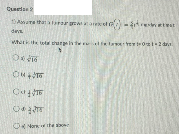 Question 2
1) Assume that a tumour grows at a rate of
G(t) = 5 mg/day at time t
%3D
days.
What is the total change in the mass of the tumour from t= 0 to t = 2 days.
O a) 16
c)
O d)
O e) None of the above

