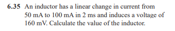 6.35 An inductor has a linear change in current from
50 mA to 100 mA in 2 ms and induces a voltage of
160 mV. Calculate the value of the inductor.
