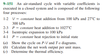 9–151 An air-standard cycle with variable coefficients is
executed in a closed system and is composed of the following
four processes:
1-2 V = constant heat addition from 100 kPa and 27°C to
300 kPa
2-3 P = constant heat addition to 1027°C
3-4 Isentropic expansion to 100 kPa
4-1 P = constant heat rejection to initial state
(a) Show the cycle on P-V and T-s diagrams.
(b) Calculate the net work output per unit mass.
(c) Determine the thermal efficiency.
