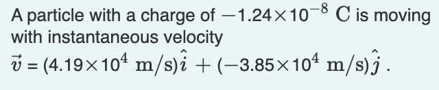 A particle with a charge of -1.24×10-8 C is moving
with instantaneous velocity
Ủ = (4.19×10¹ m/s)i + (−3.85×10¹ m/s)ĵ.