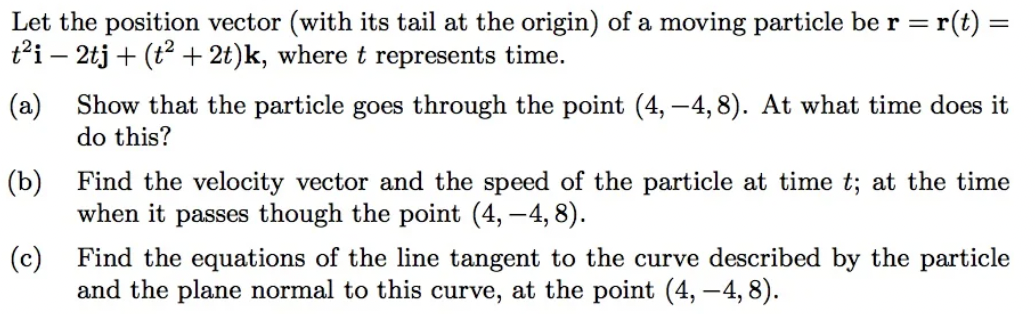 Let the position vector (with its tail at the origin) of a moving particle be r = r(t) =
t²i - 2tj + (t² + 2t)k, where t represents time.
(a) Show that the particle goes through the point (4, -4,8). At what time does it
do this?
(b)
(c)
Find the equations of the line tangent to the curve described by the particle
and the plane normal to this curve, at the point (4, -4,8).
Find the velocity vector and the speed of the particle at time t; at the time
when it passes though the point (4, -4,8).