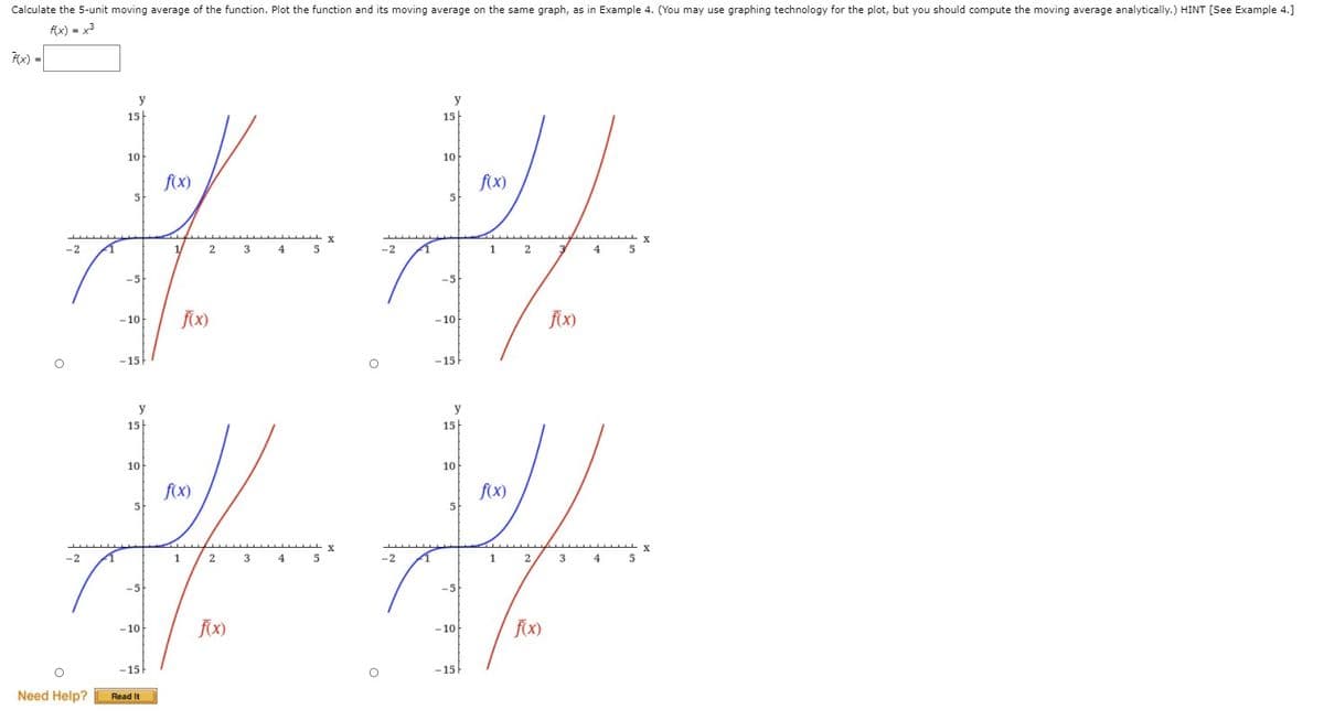 Calculate the 5-unit moving average of the function. Plot the function and its moving average on the same graph, as in Example 4. (You may use graphing technology for the plot, but you should compute the moving average analytically.) HINT [See Example 4.]
f(x) = x3
FX) =|
y
y
15
15|
10
10
f(x)
5
f(x)
5-
-2
1/
2
3
4
5
-2
1
4
-5
-5
fx)
- 10
- 10
-10
-15
-15
y
y
15
15
10
10
fx)
5-
f(x)
-2
1
2
3
4
5
-2
2
3
4
-5
-5
- 10
fX)
- 10
-15
-15
Need Help?
Read It

