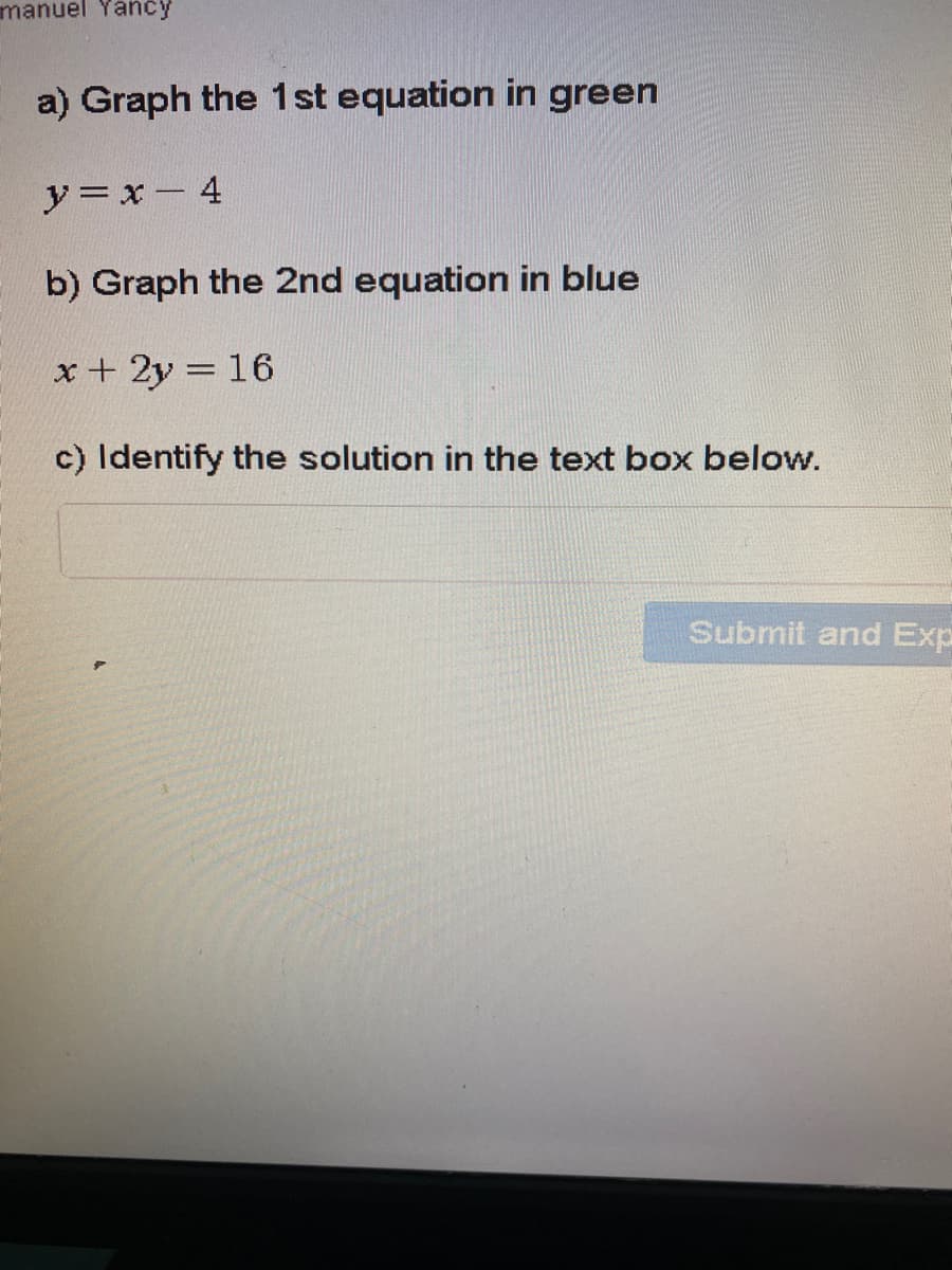 manuel Yancy
a) Graph the 1st equation in green
y= x- 4
b) Graph the 2nd equation in blue
x + 2y = 16
c) Identify the solution in the text box below.
Submit and Exp
