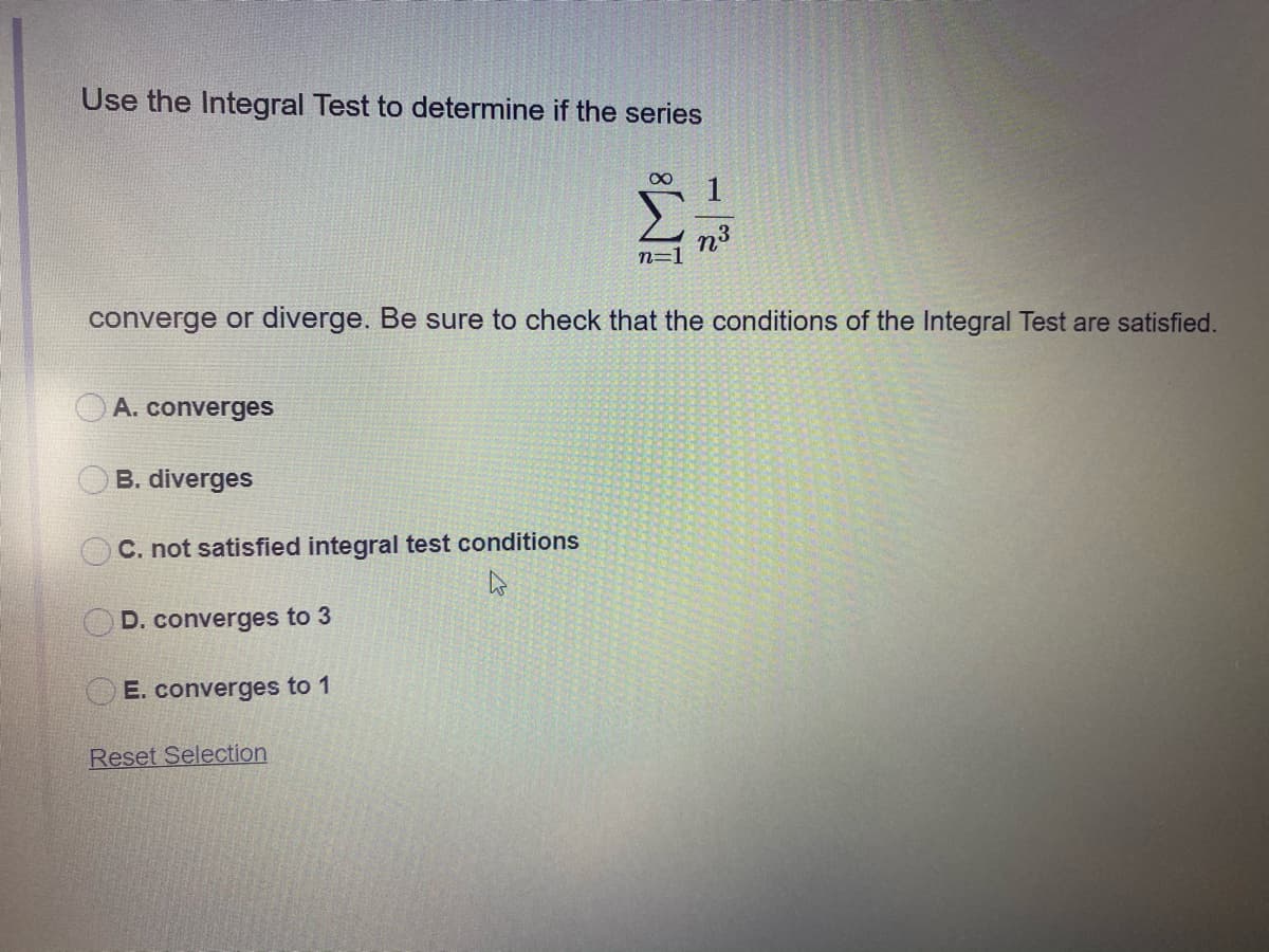 Use the Integral Test to determine if the series
n3
n=1
converge or diverge. Be sure to check that the conditions of the Integral Test are satisfied.
A. converges
B. diverges
C. not satisfied integral test conditions
D. converges to 3
E. converges to 1
Reset Selection
