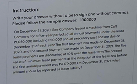 Instruction:
Write your answer without a peso sign and without commas.
Please follow the sample answer: 1000000
On December 31, 2020, Roe Company leased a machine from Colt
Company for a five-year period Equal annual payments under the lease
P1,050,000 including P50,000 annual executory cost and are due on
December 31 of each year. The first payment was made on December 31,
2020, and the second payment was made on December 31, 2021. The five
lease payments are discounted at 10% over the lease term. The present
value of minimum lease payments at the inception of the lease and before
the first annual payment was P4,170.000.On December 31, 2021, what
amount should be reported as lease liability?