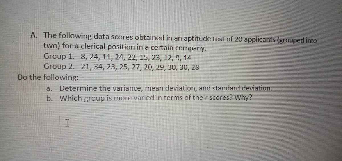 A. The following data scores obtained in an aptitude test of 20 applicants (grouped into
two) for a clerical position in a certain company.
Group 1. 8, 24, 11, 24, 22, 15, 23, 12, 9, 14
Group 2. 21, 34, 23, 25, 27, 20, 29, 30, 30, 28
Do the following:
Determine the variance, mean deviation, and standard deviation.
b. Which group is more varied in terms of their scores? Why?
a.
