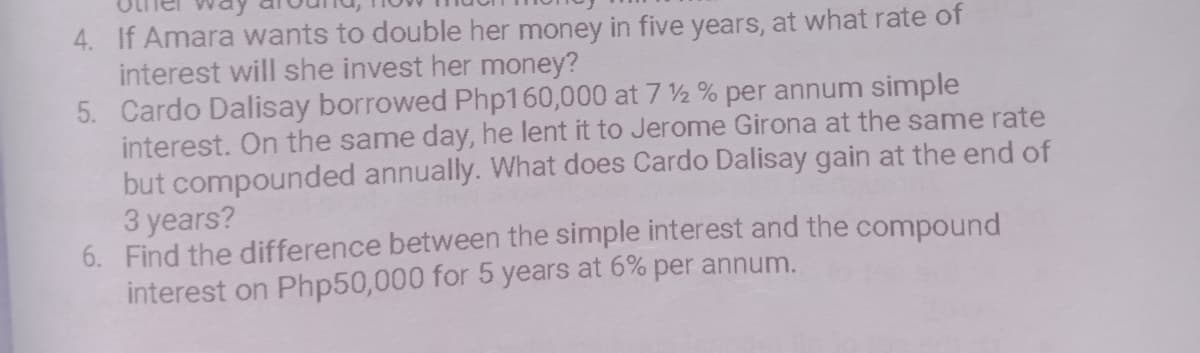 4. If Amara wants to double her money in five years, at what rate of
interest will she invest her money?
5. Cardo Dalisay borrowed Php160,000 at 7 ½ % per annum simple
interest. On the same day, he lent it to Jerome Girona at the same rate
but compounded annually. What does Cardo Dalisay gain at the end of
3 years?
6. Find the difference between the simple interest and the compound
interest on Php50,000 for 5 years at 6% per annum.
