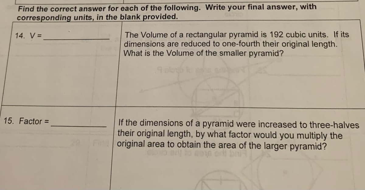 Find the correct answer for each of the following. Write your final answer, with
corresponding units, in the blank provided.
14. V =
15. Factor =
The Volume of a rectangular pyramid is 192 cubic units. If its
dimensions are reduced to one-fourth their original length.
What is the Volume of the smaller pyramid?
If the dimensions of a pyramid were increased to three-halves
their original length, by what factor would you multiply the
original area to obtain the area of the larger pyramid?
