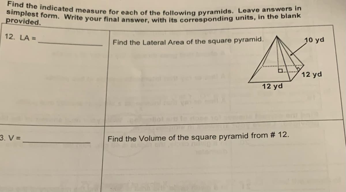 Find the indicated measure for each of the following pyramids. Leave answers in
simplest form. Write your final answer, with its corresponding units, in the blank
provided.
12. LA =
3. V=
Find the Lateral Area of the square pyramid.
12 yd
Find the Volume of the square pyramid from # 12.
10 yd
12 yd