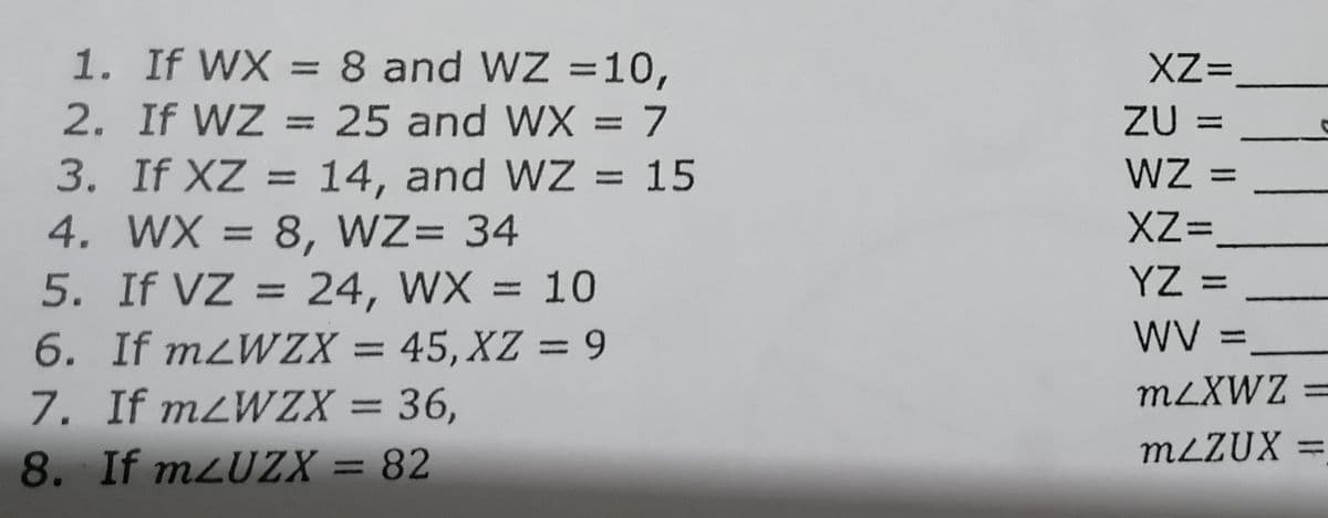 1. If WX = 8 and WZ =10,
2. If WZ = 25 and WX = 7
3. If XZ = 14, and WZ = 15
4. WX = 8, WZ= 34
5. If VZ = 24, WX = 10
XZ=
ZU =
WZ
%3D
%3D
%3D
%3D
%3D
%3D
XZ=
%3D
%3D
YZ =
6. If mzWZX = 45, XZ = 9
WV =
%3D
MLXWZ =
7. If mZWZX = 36,
8. If mzUZX = 82
%3D
MLZUX =,
%3D
