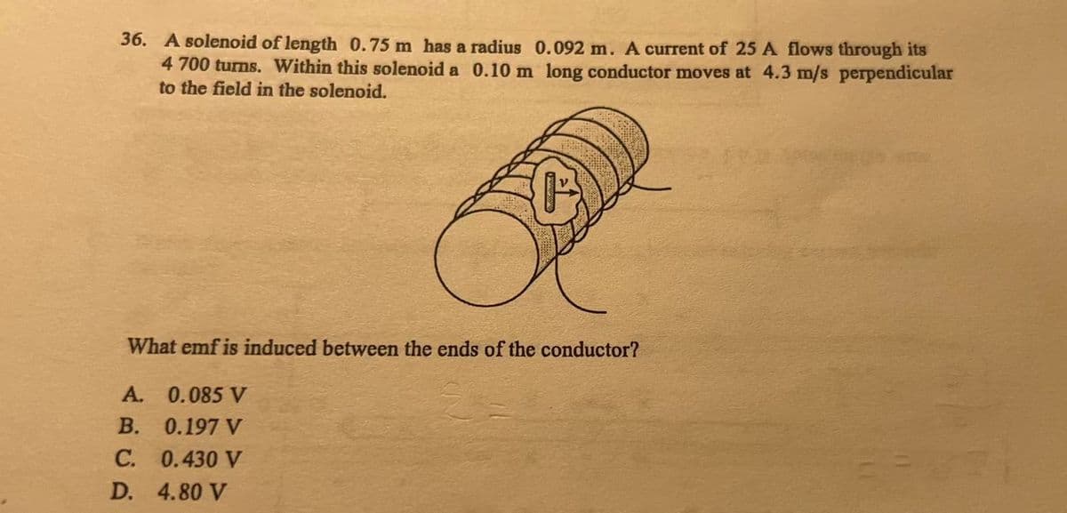 36. A solenoid of length 0.75 m has a radius 0.092 m. A current of 25 A flows through its
4 700 turns. Within this solenoid a 0.10 m long conductor moves at 4.3 m/s perpendicular
to the field in the solenoid.
What emf is induced between the ends of the conductor?
A.
0.085 V
B.
0.197 V
C. 0.430 V
D. 4.80 V