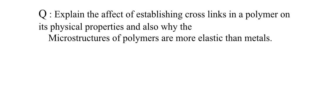 Q: Explain the affect of establishing cross links in a polymer on
its physical properties and also why the
Microstructures of polymers are more elastic than metals.
