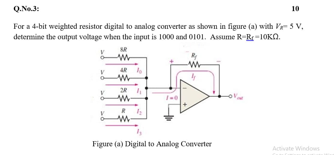 Q.No.3:
10
For a 4-bit weighted resistor digital to analog converter as shown in figure (a) with VR= 5 V,
determine the output voltage when the input is 1000 and 0101. Assume R=Rf=10KQ.
8R
V
Ry
w-
4R
V
2R
| =0
out
R
V
Figure (a) Digital to Analog Converter
Activate Windows
