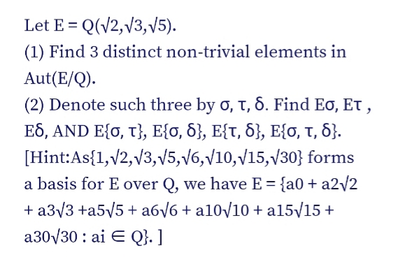 Let E = Q(V2,v3, v5).
(1) Find 3 distinct non-trivial elements in
Aut(E/Q).
(2) Denote such three by o, t, 6. Find Eo, Et ,
ES, AND E{0, T}, E{o, 6}, E{t, 8}, E{o, T, 8}.
[Hint:As{1,v2, v3,v5,v6,V10,V15,V30} forms
a basis for E over Q, we have E = {a0 + a2/2
+ a3/3 +a5V5 + a6/6 + a10/10 + a15/15 +
a30V30 : ai E Q}. ]
